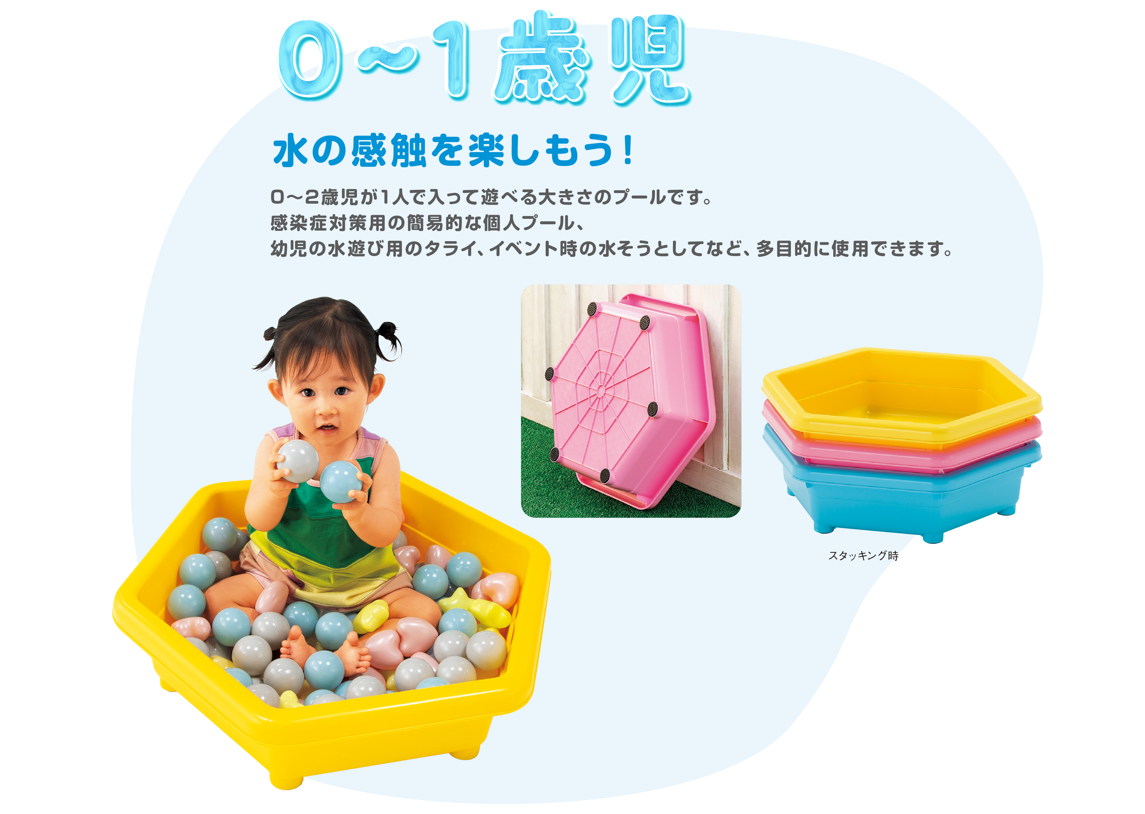 0-1歳児　水の感触を楽しもう！
			　　　0～2歳児が1人で入って遊べる大きさのプールです。感染症対策用の簡易的な個人プール、幼児の水遊び用のタライ、イベント時の水そうとしてなど、多目的に使用できます。
