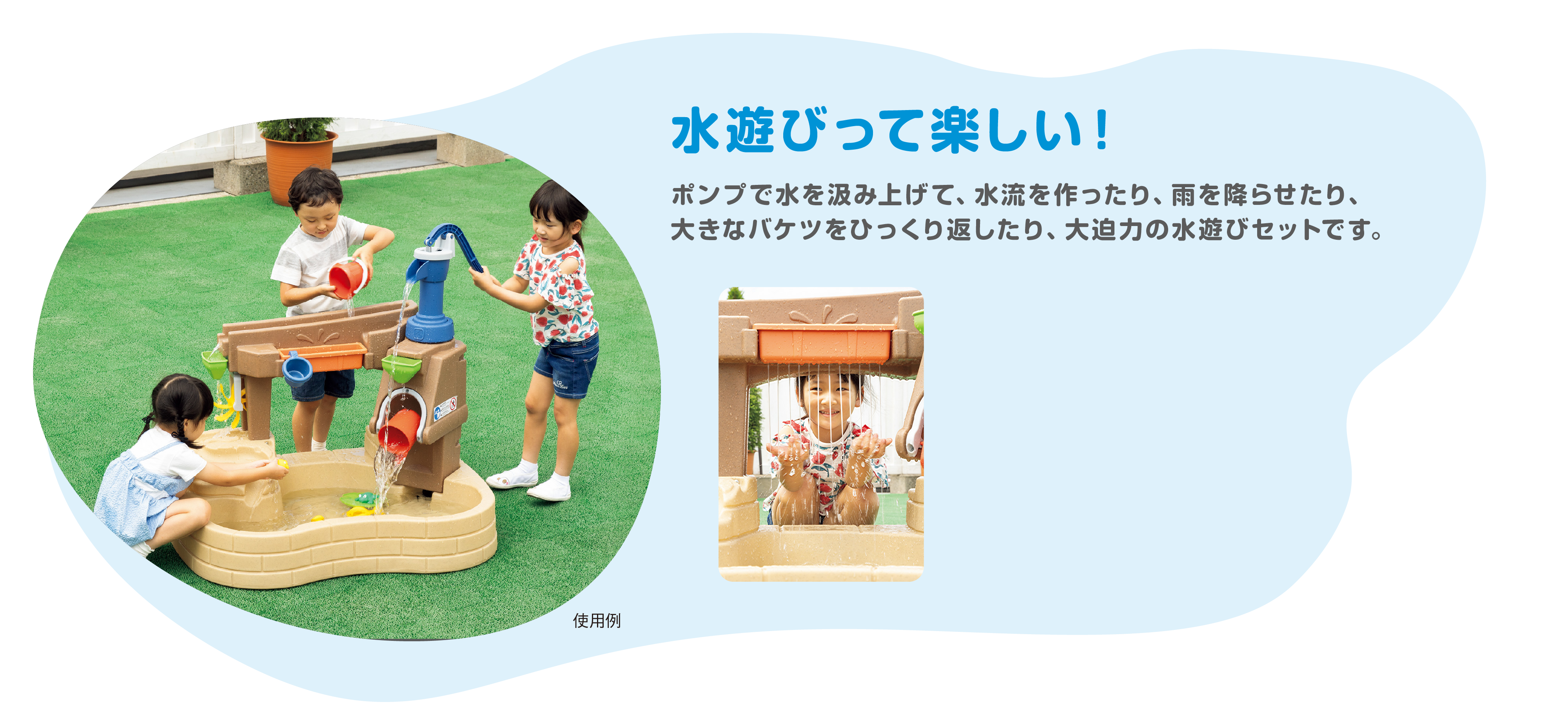 水遊びって楽しい！
			　　　ポンプで水を汲み上げて、水流を作ったり、雨を降らせたり、大きなバケツをひっくり返したり、大迫力の水遊びセットです。