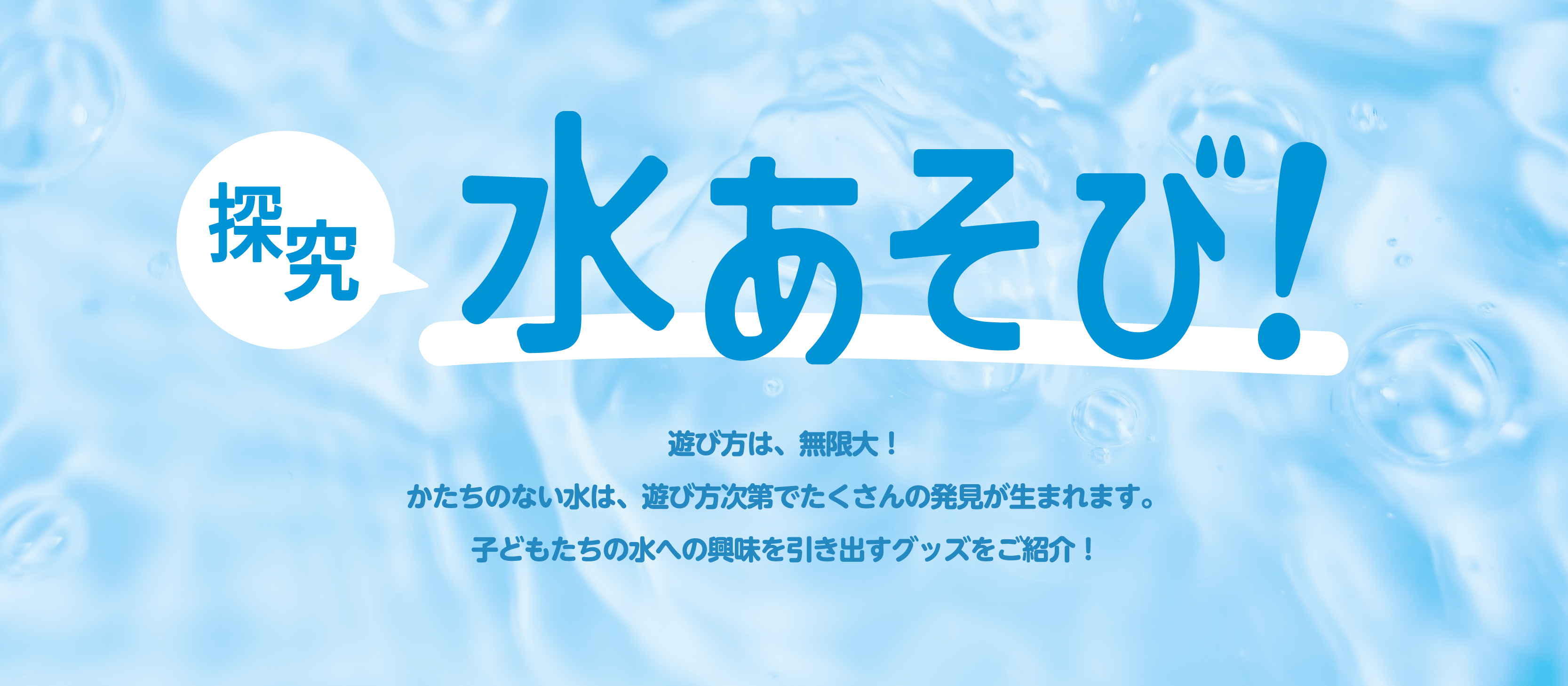 探究水あそび特集ページのバナー　遊び方は無限大！形のない水は、遊び方次第でたくさんの発見が生まれます。子どもたちの水への興味を引き出すグッズを紹介！